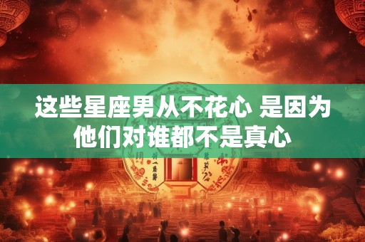 这些星座男从不花心 是因为他们对谁都不是真心