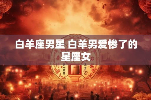白羊座男星 白羊男爱惨了的星座女
