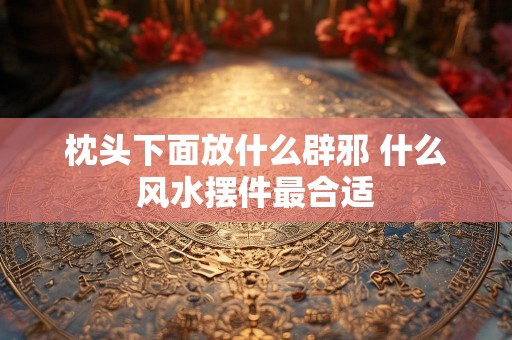枕头下面放什么辟邪 什么风水摆件最合适