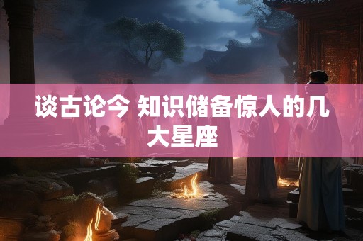 谈古论今 知识储备惊人的几大星座