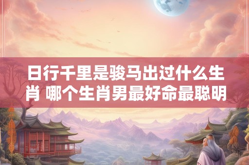 日行千里是骏马出过什么生肖 哪个生肖男最好命最聪明