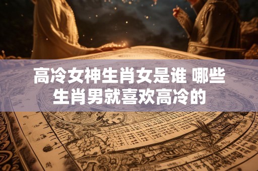 高冷女神生肖女是谁 哪些生肖男就喜欢高冷的
