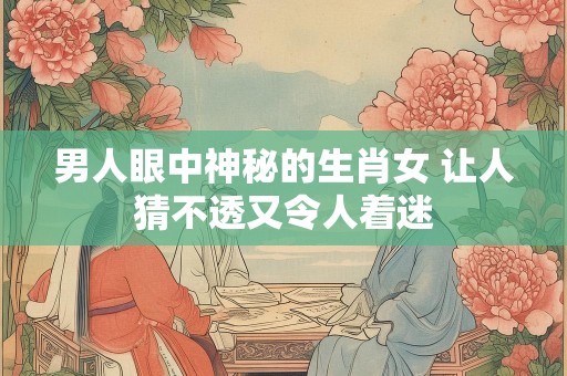 男人眼中神秘的生肖女 让人猜不透又令人着迷
