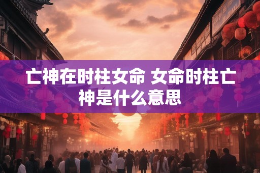 亡神在时柱女命 女命时柱亡神是什么意思