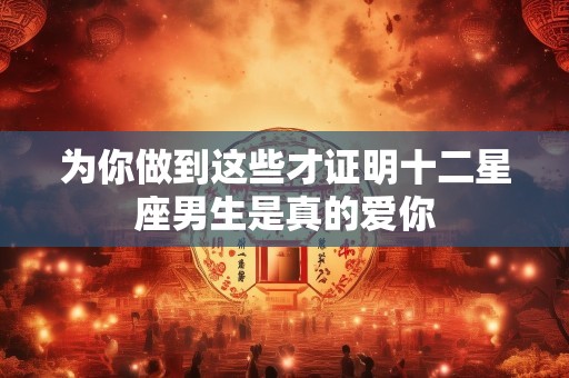 为你做到这些才证明十二星座男生是真的爱你