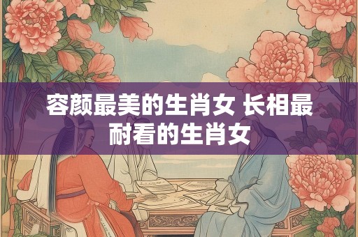 容颜最美的生肖女 长相最耐看的生肖女