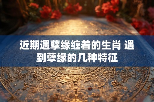 近期遇孽缘缠着的生肖 遇到孽缘的几种特征