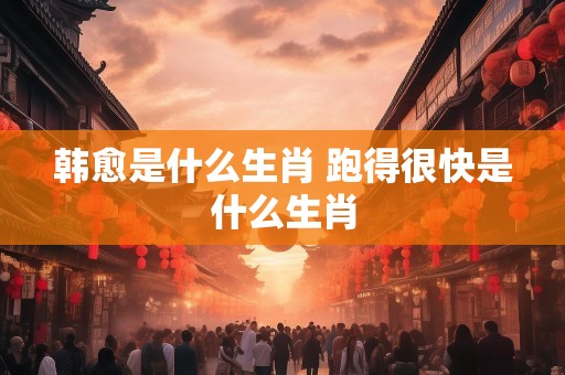 韩愈是什么生肖 跑得很快是什么生肖
