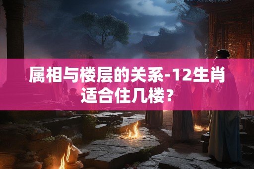 属相与楼层的关系-12生肖适合住几楼？