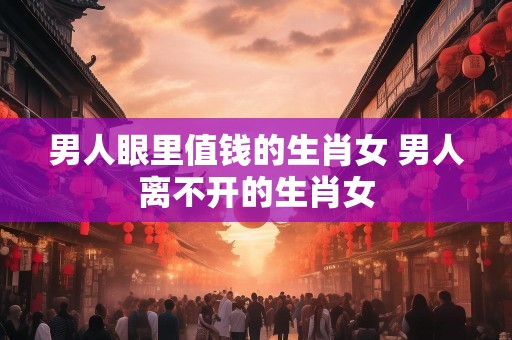 男人眼里值钱的生肖女 男人离不开的生肖女