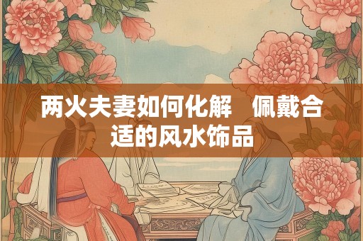 两火夫妻如何化解   佩戴合适的风水饰品