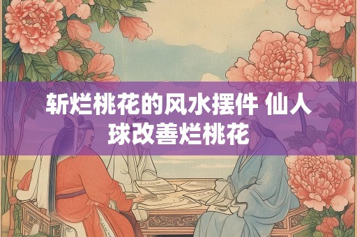 斩烂桃花的风水摆件 仙人球改善烂桃花