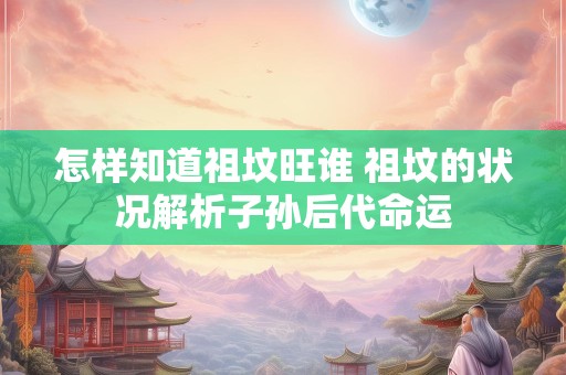 怎样知道祖坟旺谁 祖坟的状况解析子孙后代命运