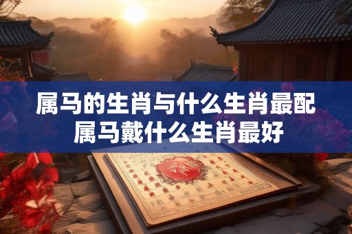 属马的生肖与什么生肖最配 属马戴什么生肖最好