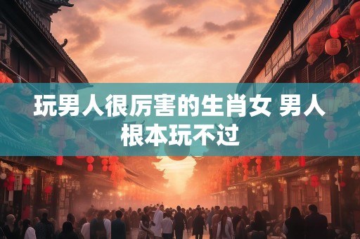 玩男人很厉害的生肖女 男人根本玩不过