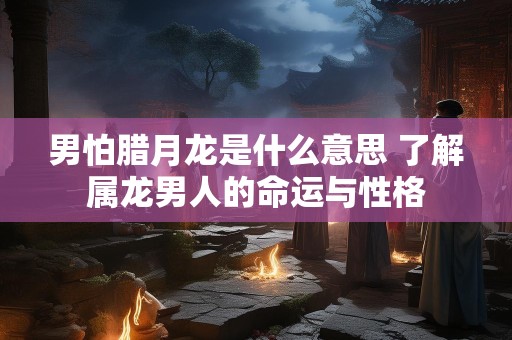 男怕腊月龙是什么意思 了解属龙男人的命运与性格