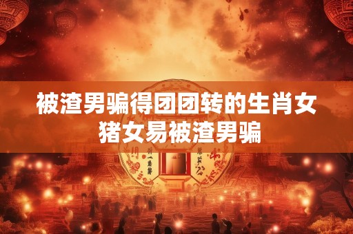 被渣男骗得团团转的生肖女 猪女易被渣男骗