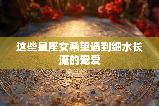 这些星座女希望遇到细水长流的宠爱