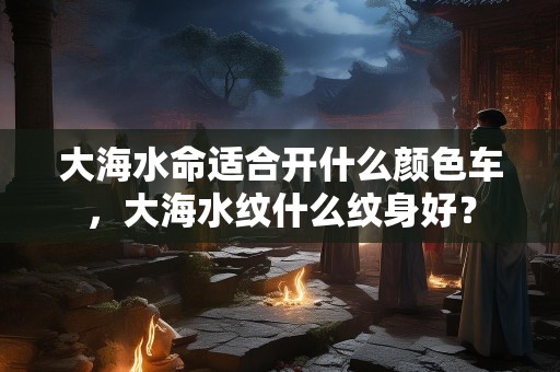 大海水命适合开什么颜色车，大海水纹什么纹身好？