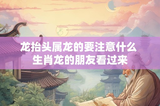 龙抬头属龙的要注意什么 生肖龙的朋友看过来