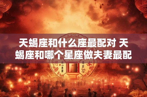 天蝎座和什么座最配对 天蝎座和哪个星座做夫妻最配对