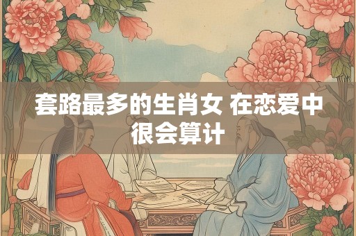 套路最多的生肖女 在恋爱中很会算计
