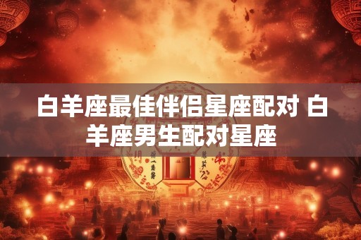 白羊座最佳伴侣星座配对 白羊座男生配对星座