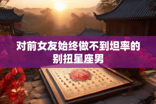 对前女友始终做不到坦率的别扭星座男