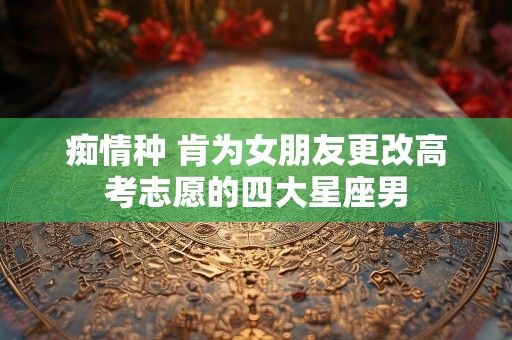 痴情种 肯为女朋友更改高考志愿的四大星座男