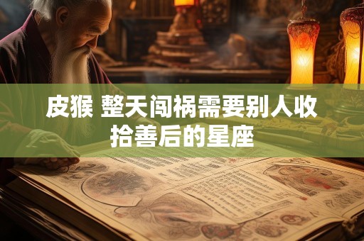 皮猴 整天闯祸需要别人收拾善后的星座