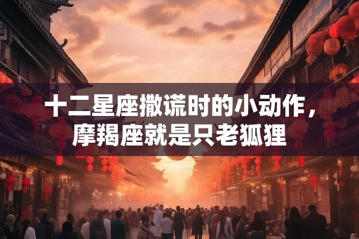 十二星座撒谎时的小动作，摩羯座就是只老狐狸