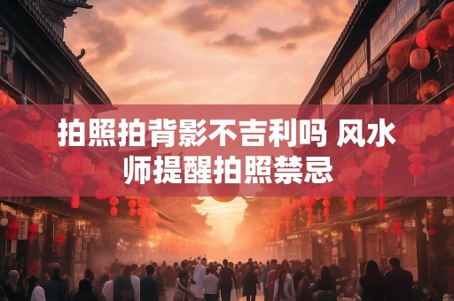 拍照拍背影不吉利吗 风水师提醒拍照禁忌