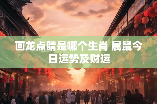 画龙点睛是哪个生肖 属鼠今日运势及财运