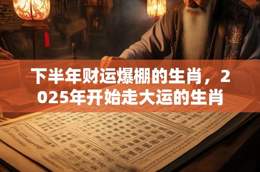 下半年财运爆棚的生肖，2025年开始走大运的生肖