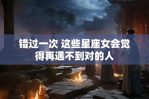 错过一次 这些星座女会觉得再遇不到对的人