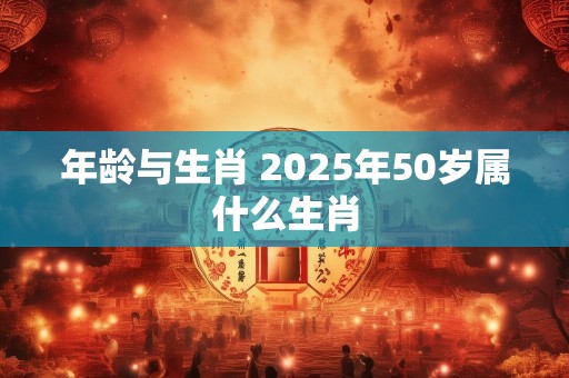 年龄与生肖 2025年50岁属什么生肖
