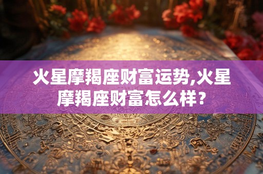 火星摩羯座财富运势,火星摩羯座财富怎么样？