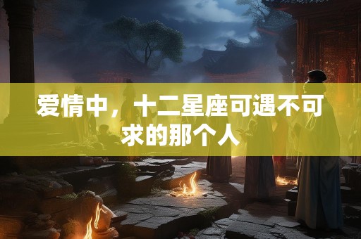 爱情中，十二星座可遇不可求的那个人
