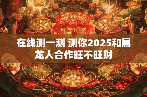 在线测一测 测你2025和属龙人合作旺不旺财
