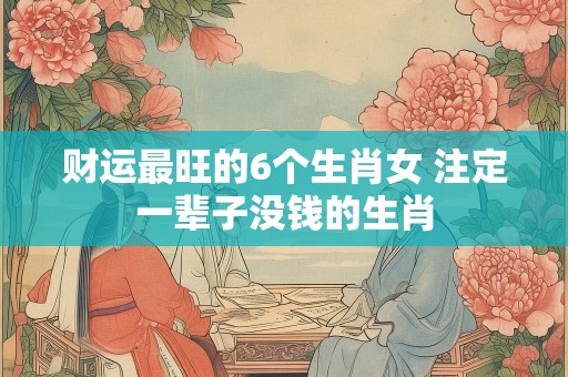 财运最旺的6个生肖女 注定一辈子没钱的生肖