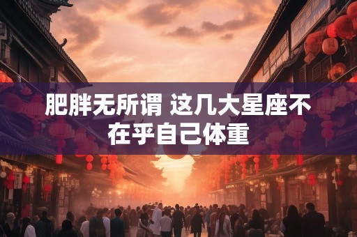 肥胖无所谓 这几大星座不在乎自己体重