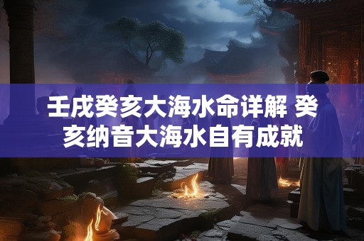 壬戌癸亥大海水命详解 癸亥纳音大海水自有成就