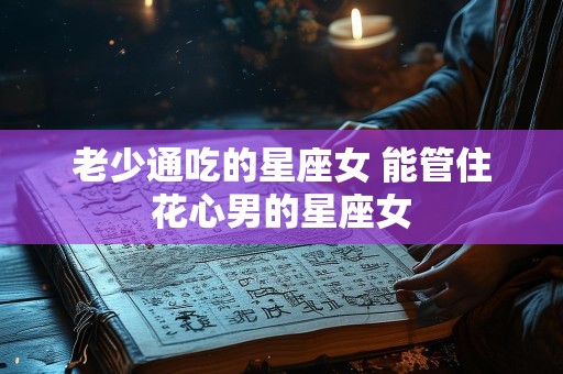 老少通吃的星座女 能管住花心男的星座女
