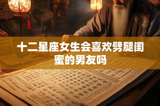 十二星座女生会喜欢劈腿闺蜜的男友吗