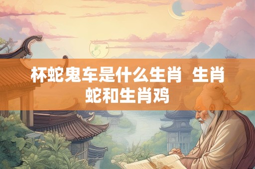 杯蛇鬼车是什么生肖  生肖蛇和生肖鸡