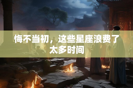 悔不当初，这些星座浪费了太多时间