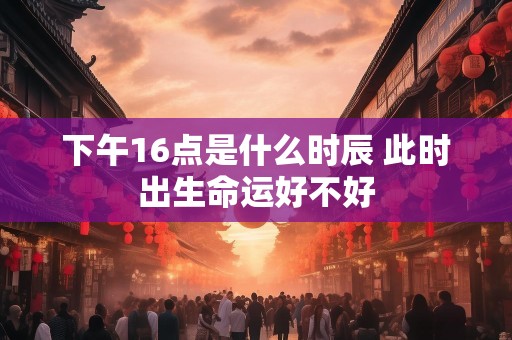 下午16点是什么时辰 此时出生命运好不好