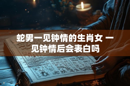蛇男一见钟情的生肖女 一见钟情后会表白吗