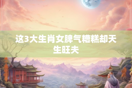 这3大生肖女脾气糟糕却天生旺夫