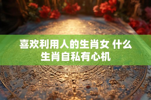 喜欢利用人的生肖女 什么生肖自私有心机